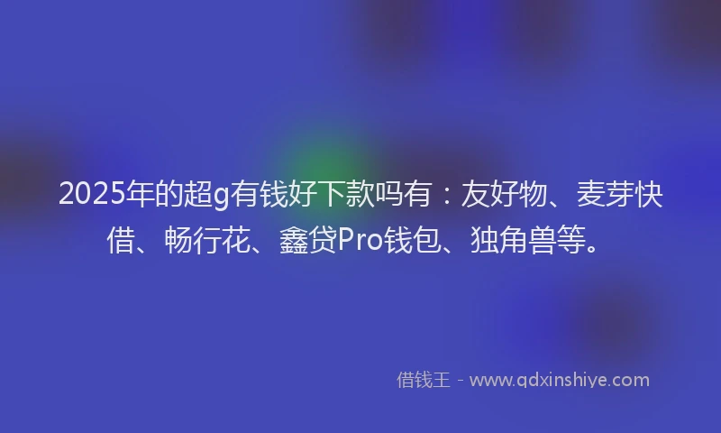 2025年的超g有钱好下款吗有：友好物、麦芽快借、畅行花、鑫贷Pro钱包、独角兽等。
