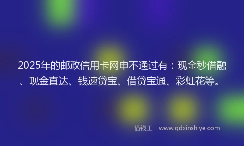 2025年的邮政信用卡网申不通过有：现金秒借融、现金直达、钱速贷宝、借贷宝通、彩虹花等。