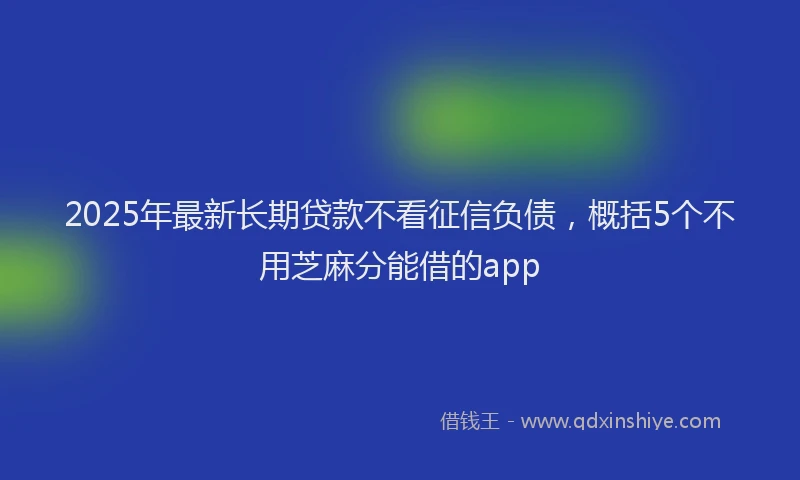 2025年最新长期贷款不看征信负债，概括5个不用芝麻分能借的app