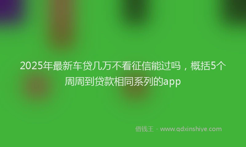 2025年最新车贷几万不看征信能过吗，概括5个周周到贷款相同系列的app