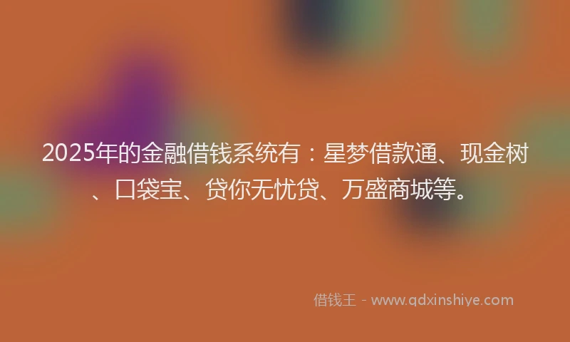 2025年的金融借钱系统有：星梦借款通、现金树、口袋宝、贷你无忧贷、万盛商城等。
