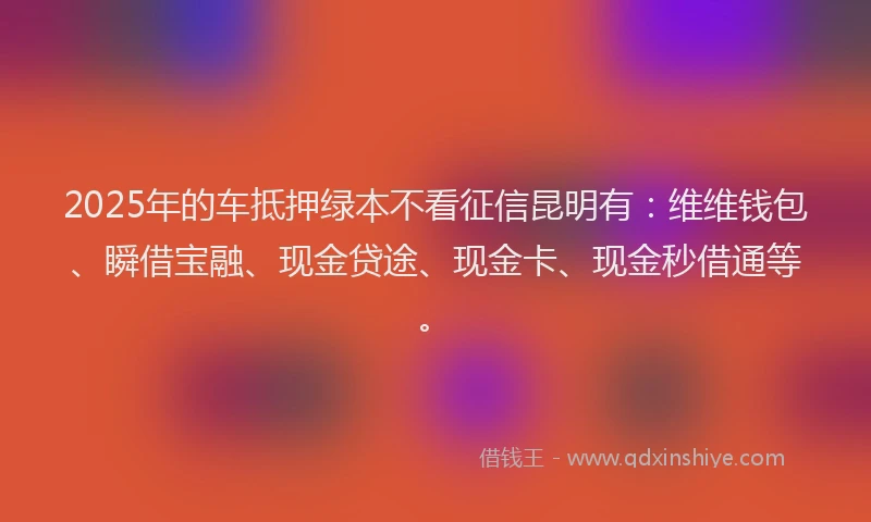 2025年的车抵押绿本不看征信昆明有：维维钱包、瞬借宝融、现金贷途、现金卡、现金秒借通等。