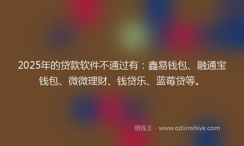 2025年的贷款软件不通过有：鑫易钱包、融通宝钱包、微微理财、钱贷乐、蓝莓贷等。