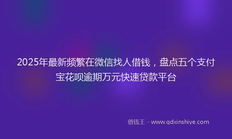 2025年最新频繁在微信找人借钱，盘点五个支付宝花呗逾期万元快速贷款平台