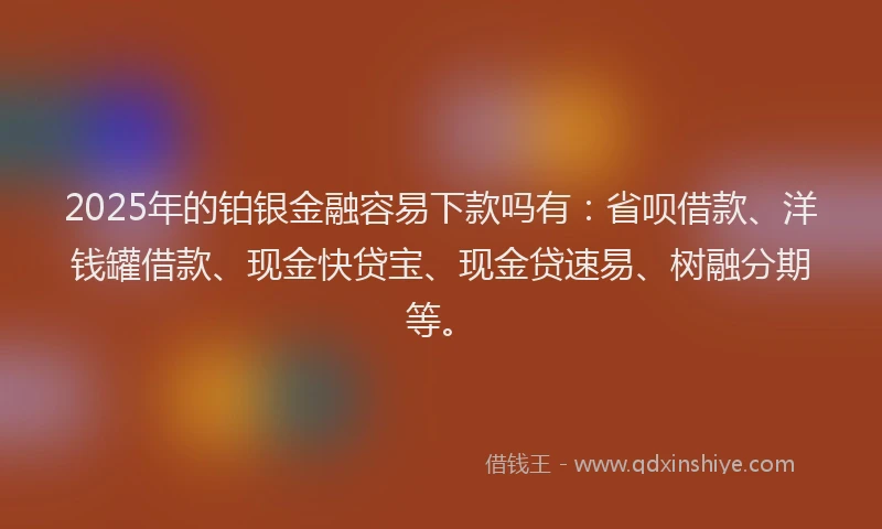 2025年的铂银金融容易下款吗有：省呗借款、洋钱罐借款、现金快贷宝、现金贷速易、树融分期等。