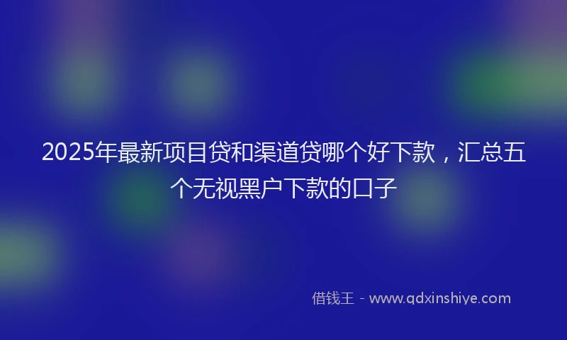 2025年最新项目贷和渠道贷哪个好下款，汇总五个无视黑户下款的口子