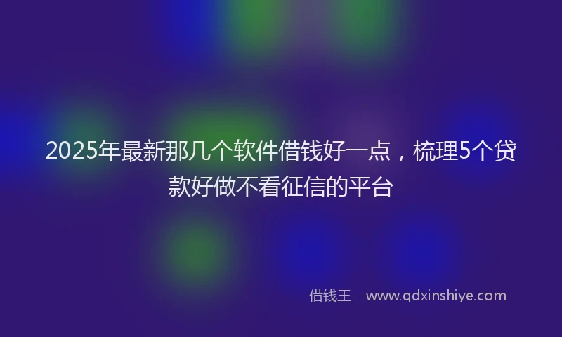 2025年最新那几个软件借钱好一点，梳理5个贷款好做不看征信的平台