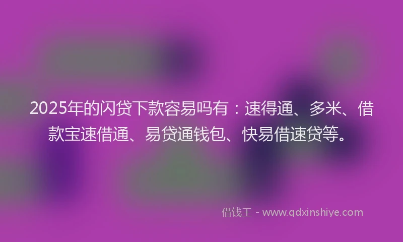 2025年的闪贷下款容易吗有：速得通、多米、借款宝速借通、易贷通钱包、快易借速贷等。