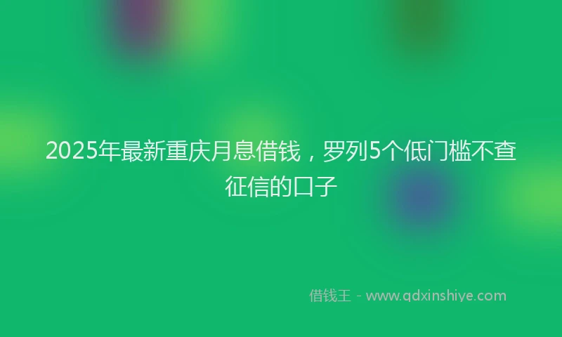 2025年最新重庆月息借钱，罗列5个低门槛不查征信的口子