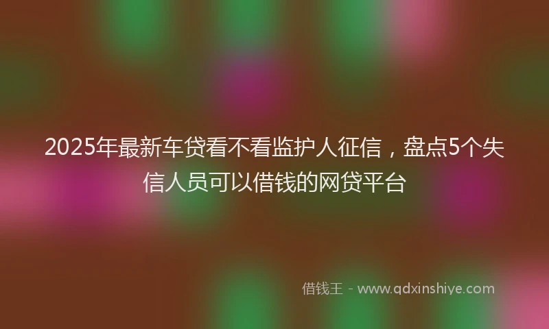 2025年最新车贷看不看监护人征信，盘点5个失信人员可以借钱的网贷平台
