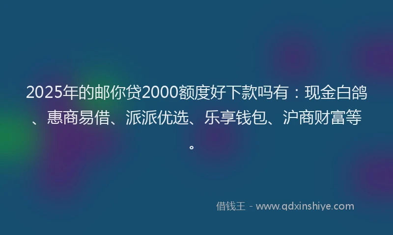 2025年的邮你贷2000额度好下款吗有：现金白鸽、惠商易借、派派优选、乐享钱包、沪商财富等。