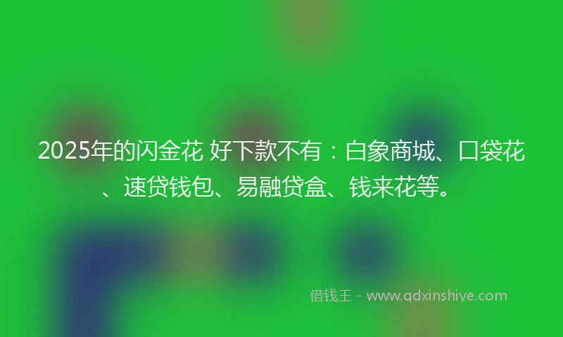 2025年的闪金花 好下款不有：白象商城、口袋花、速贷钱包、易融贷盒、钱来花等。