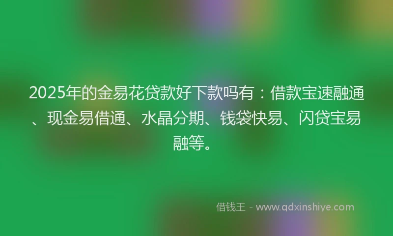 2025年的金易花贷款好下款吗有：借款宝速融通、现金易借通、水晶分期、钱袋快易、闪贷宝易融等。