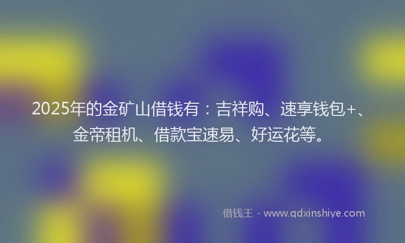 2025年的金矿山借钱有：吉祥购、速享钱包+、金帝租机、借款宝速易、好运花等。