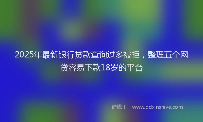 2025年最新银行贷款查询过多被拒，整理五个网贷容易下款18岁的平台