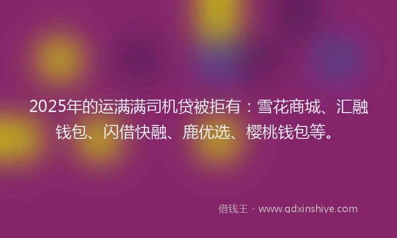 2025年的运满满司机贷被拒有：雪花商城、汇融钱包、闪借快融、鹿优选、樱桃钱包等。