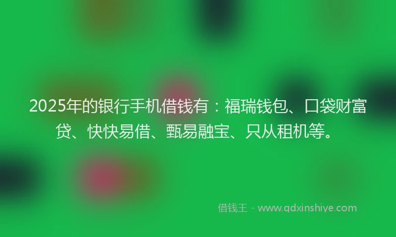 2025年的银行手机借钱有：福瑞钱包、口袋财富贷、快快易借、甄易融宝、只从租机等。