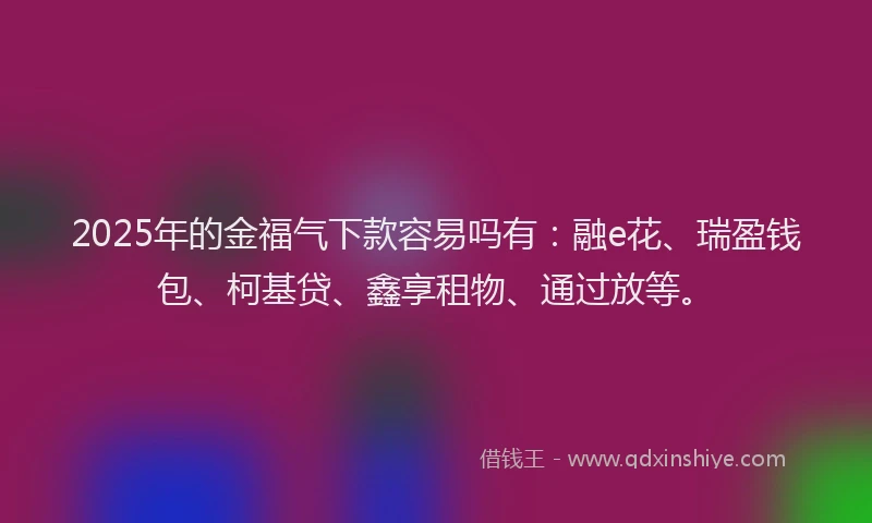 2025年的金福气下款容易吗有：融e花、瑞盈钱包、柯基贷、鑫享租物、通过放等。