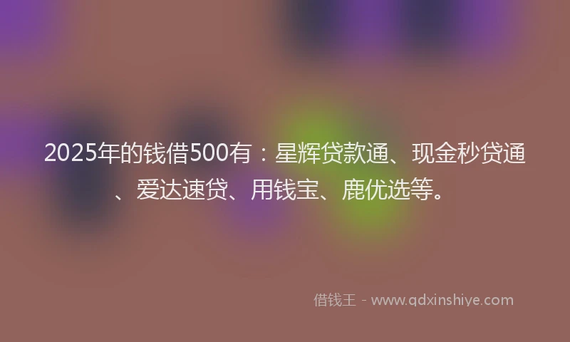 2025年的钱借500有：星辉贷款通、现金秒贷通、爱达速贷、用钱宝、鹿优选等。