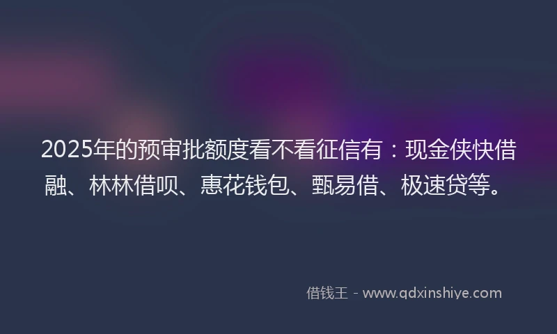 2025年的预审批额度看不看征信有：现金侠快借融、林林借呗、惠花钱包、甄易借、极速贷等。