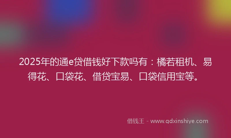 2025年的通e贷借钱好下款吗有：橘若租机、易得花、口袋花、借贷宝易、口袋信用宝等。