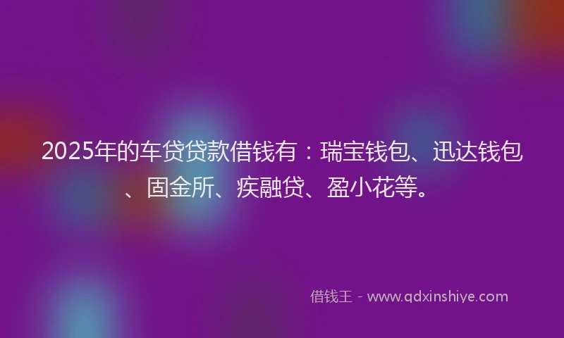 2025年的车贷贷款借钱有：瑞宝钱包、迅达钱包、固金所、疾融贷、盈小花等。