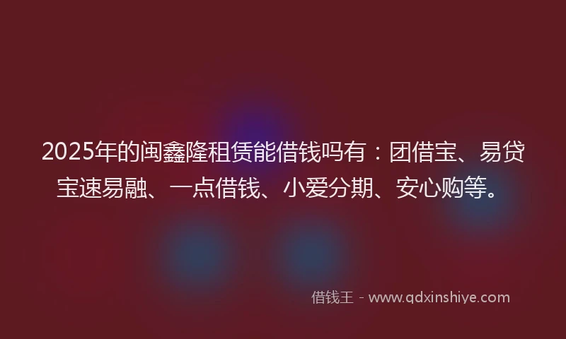 2025年的闽鑫隆租赁能借钱吗有：团借宝、易贷宝速易融、一点借钱、小爱分期、安心购等。