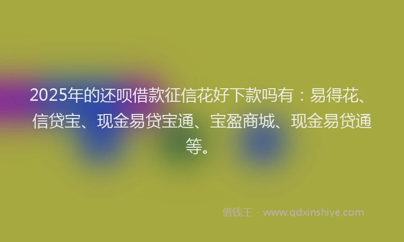 2025年的还呗借款征信花好下款吗有：易得花、信贷宝、现金易贷宝通、宝盈商城、现金易贷通等。