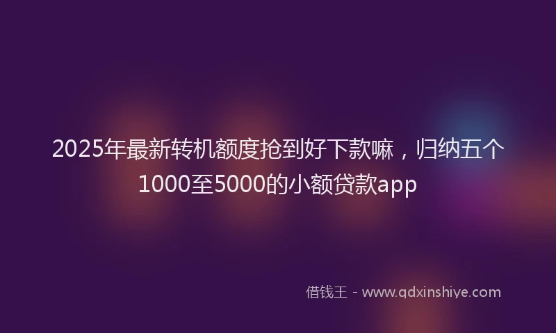 2025年最新转机额度抢到好下款嘛，归纳五个1000至5000的小额贷款app