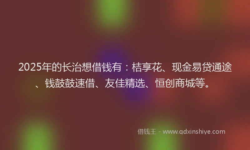 2025年的长治想借钱有：桔享花、现金易贷通途、钱鼓鼓速借、友佳精选、恒创商城等。