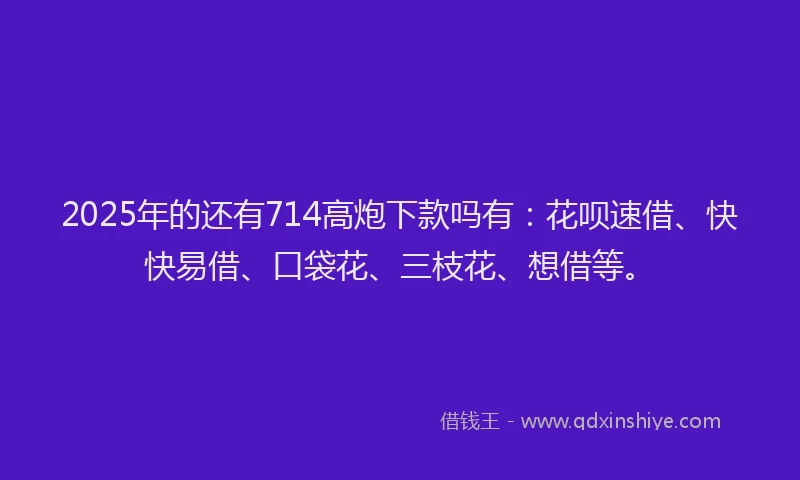 2025年的还有714高炮下款吗有：花呗速借、快快易借、口袋花、三枝花、想借等。