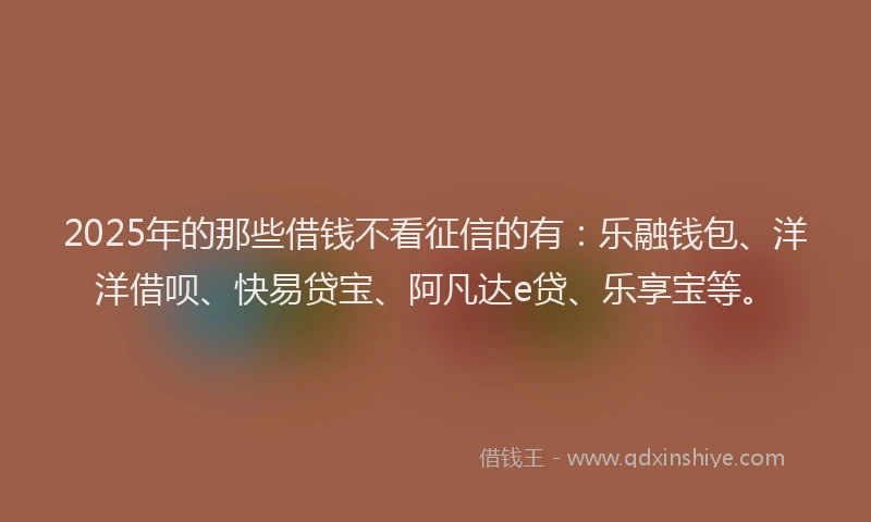 2025年的那些借钱不看征信的有：乐融钱包、洋洋借呗、快易贷宝、阿凡达e贷、乐享宝等。