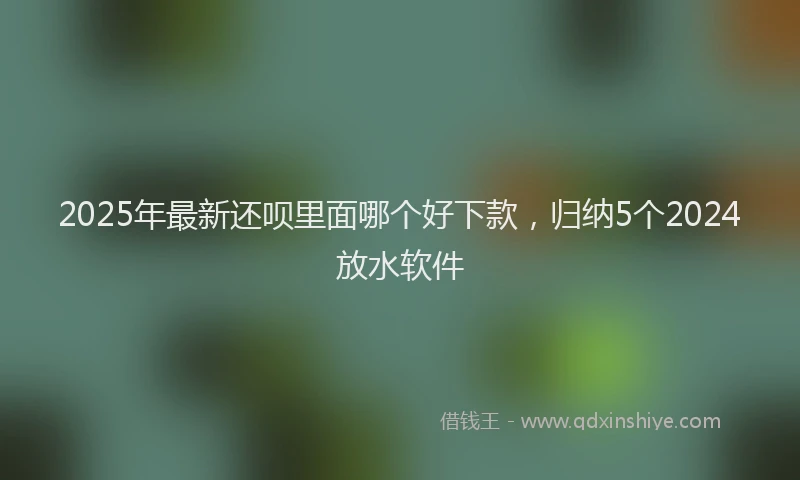 2025年最新还呗里面哪个好下款，归纳5个2024放水软件