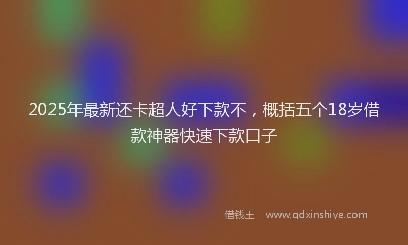 2025年最新还卡超人好下款不，概括五个18岁借款神器快速下款口子