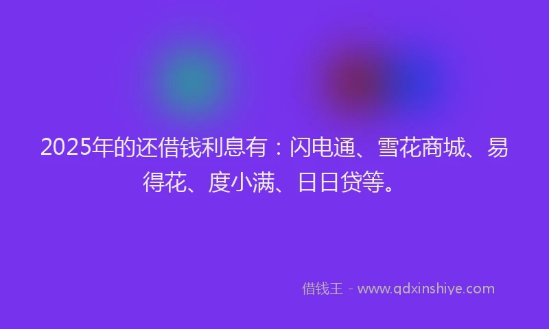 2025年的还借钱利息有：闪电通、雪花商城、易得花、度小满、日日贷等。