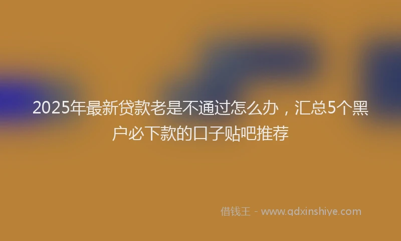2025年最新贷款老是不通过怎么办，汇总5个黑户必下款的口子贴吧推荐