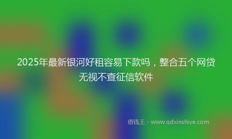 2025年最新银河好租容易下款吗，整合五个网贷无视不查征信软件