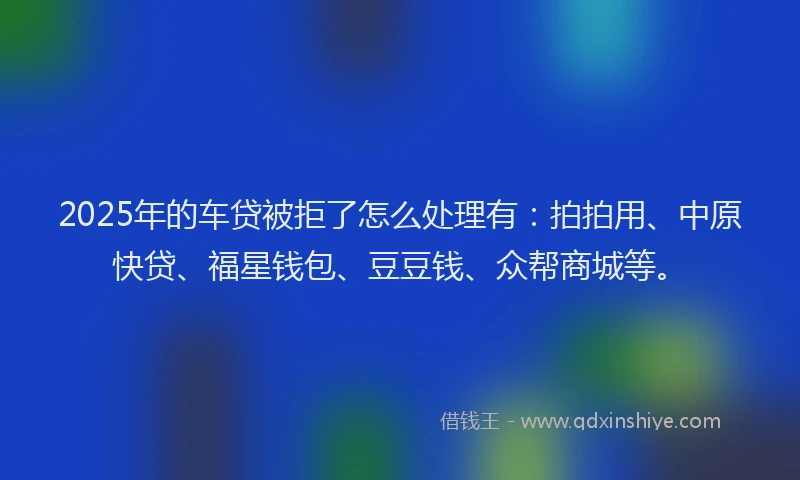 2025年的车贷被拒了怎么处理有：拍拍用、中原快贷、福星钱包、豆豆钱、众帮商城等。
