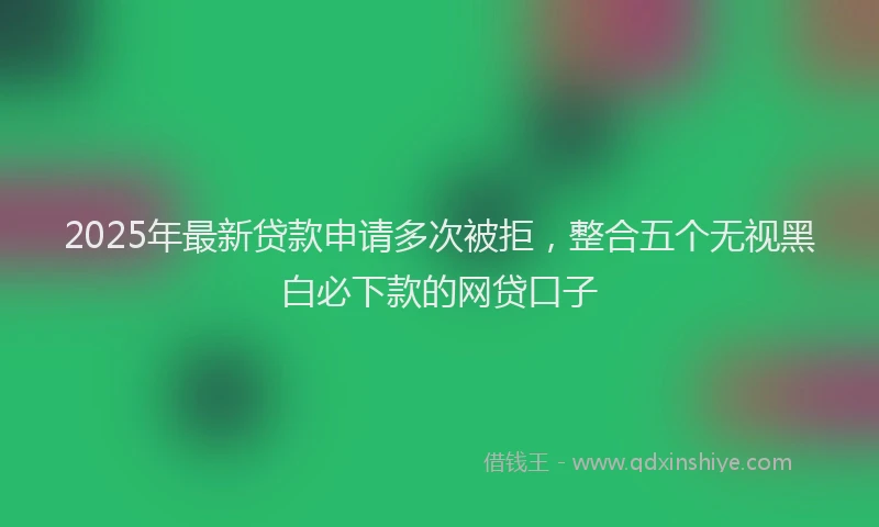 2025年最新贷款申请多次被拒，整合五个无视黑白必下款的网贷口子