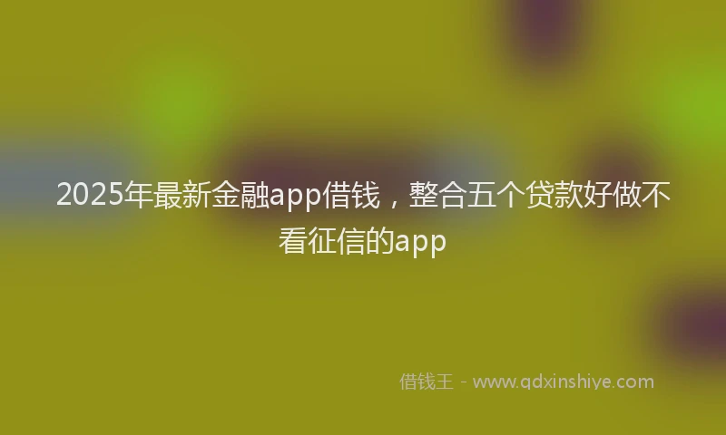 2025年最新金融app借钱，整合五个贷款好做不看征信的app