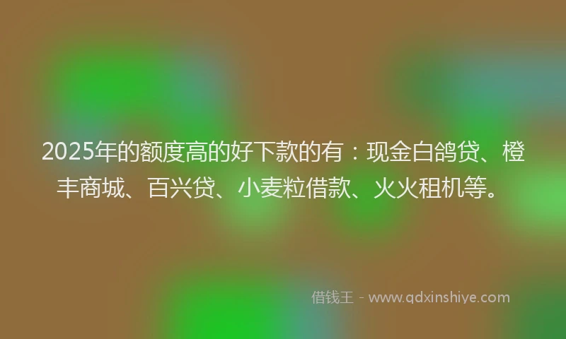 2025年的额度高的好下款的有：现金白鸽贷、橙丰商城、百兴贷、小麦粒借款、火火租机等。