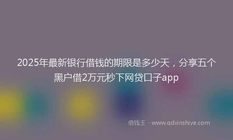 2025年最新银行借钱的期限是多少天，分享五个黑户借2万元秒下网贷口子app