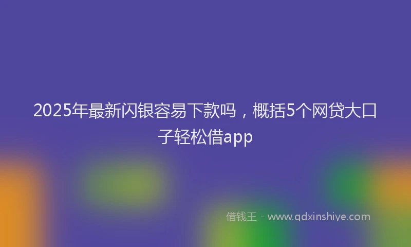 2025年最新闪银容易下款吗，概括5个网贷大口子轻松借app