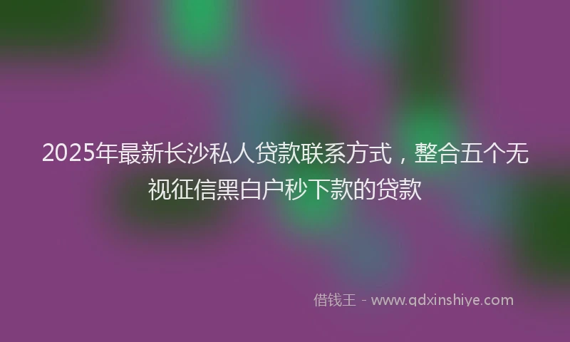 2025年最新长沙私人贷款联系方式，整合五个无视征信黑白户秒下款的贷款