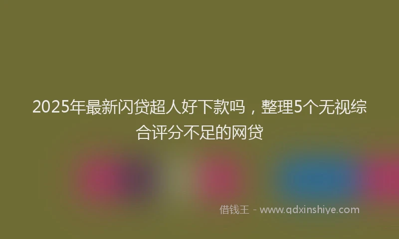 2025年最新闪贷超人好下款吗，整理5个无视综合评分不足的网贷