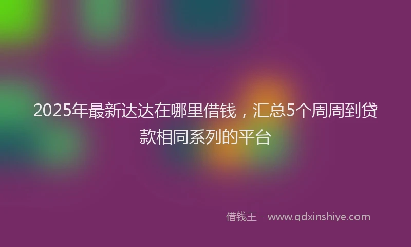 2025年最新达达在哪里借钱，汇总5个周周到贷款相同系列的平台