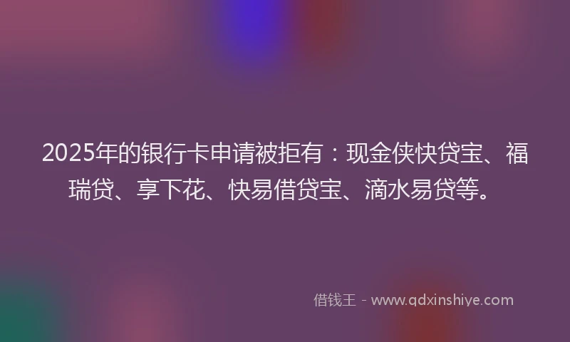 2025年的银行卡申请被拒有：现金侠快贷宝、福瑞贷、享下花、快易借贷宝、滴水易贷等。