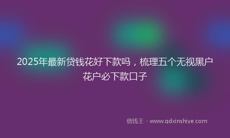 2025年最新贷钱花好下款吗，梳理五个无视黑户花户必下款口子