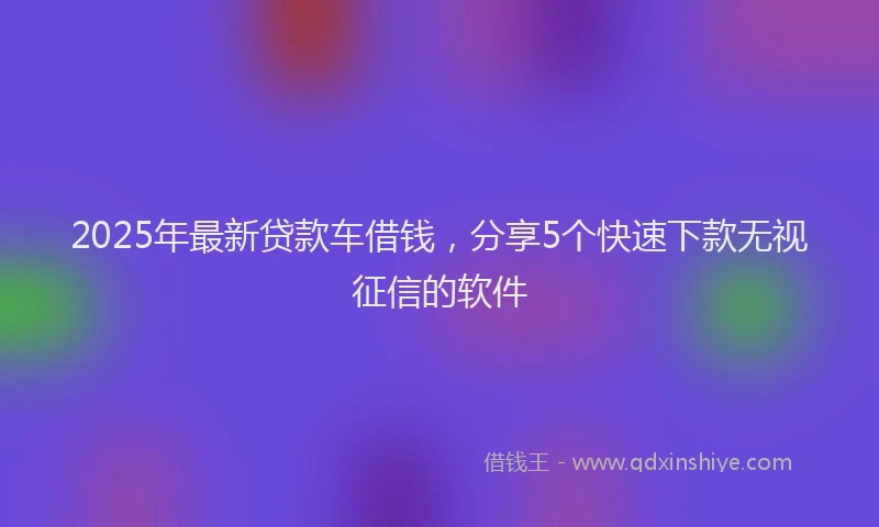 2025年最新贷款车借钱，分享5个快速下款无视征信的软件
