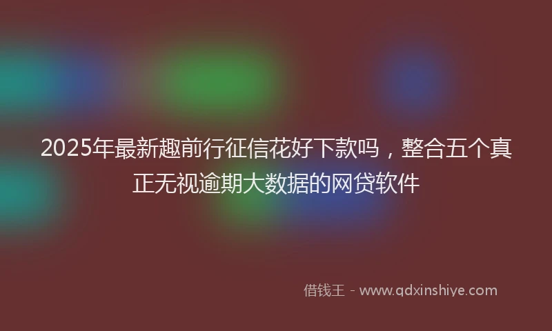 2025年最新趣前行征信花好下款吗，整合五个真正无视逾期大数据的网贷软件